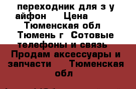 переходник для з.у айфон 5 › Цена ­ 150 - Тюменская обл., Тюмень г. Сотовые телефоны и связь » Продам аксессуары и запчасти   . Тюменская обл.